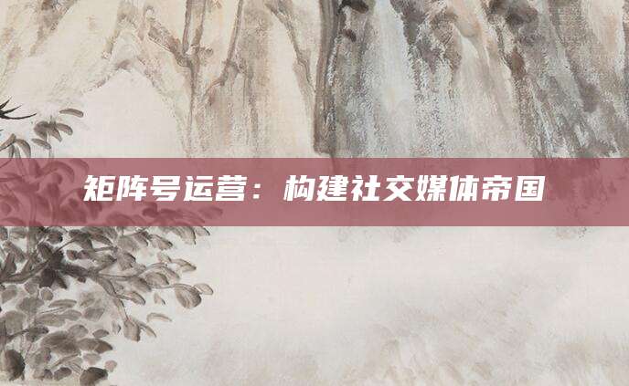 矩阵号运营：构建社交媒体帝国