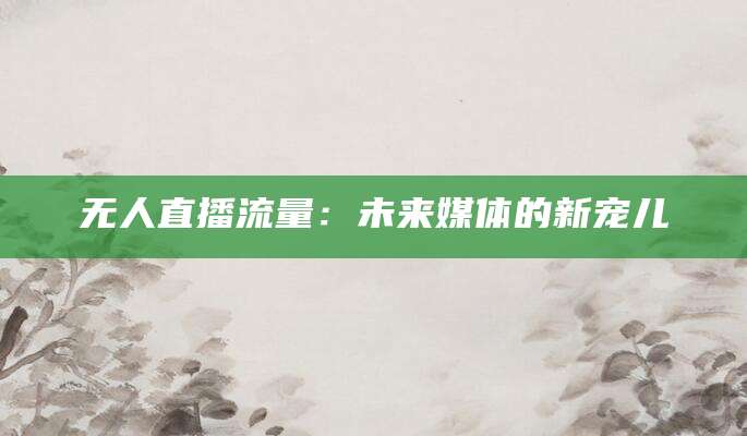 无人直播流量：未来媒体的新宠儿